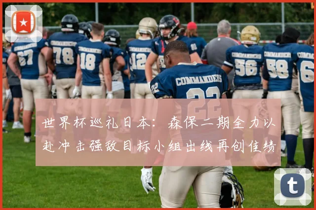世界杯巡礼日本：森保二期全力以赴冲击强敌目标小组出线再创佳绩