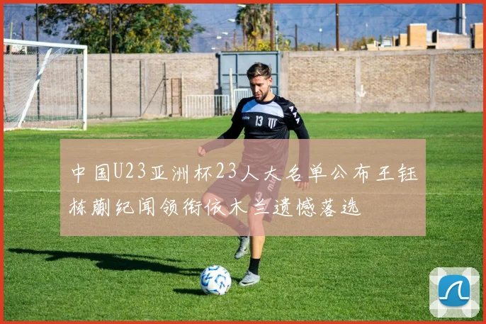 中国U23亚洲杯23人大名单公布王钰栋蒯纪闻领衔依木兰遗憾落选