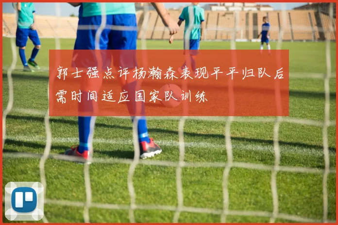 郭士强点评杨瀚森表现平平归队后需时间适应国家队训练