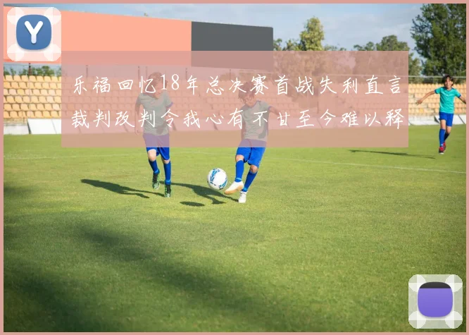乐福回忆18年总决赛首战失利直言裁判改判令我心有不甘至今难以释怀
