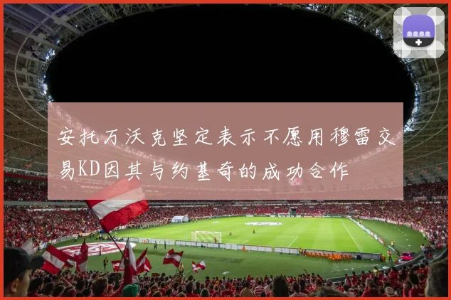 安托万沃克坚定表示不愿用穆雷交易KD因其与约基奇的成功合作