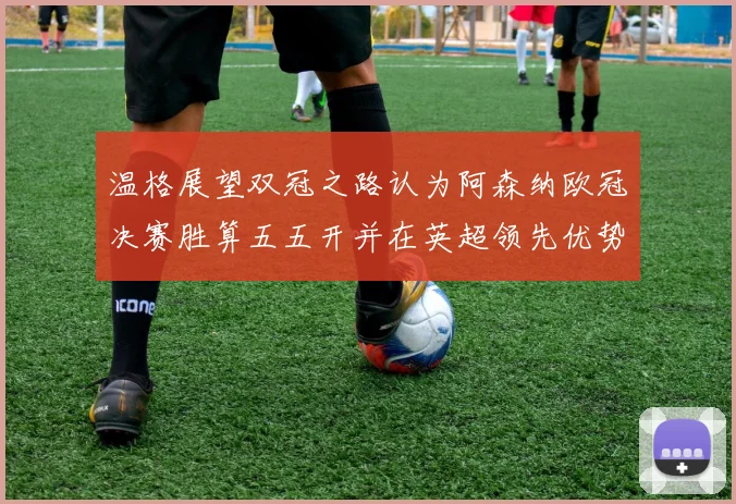 温格展望双冠之路认为阿森纳欧冠决赛胜算五五开并在英超领先优势明显