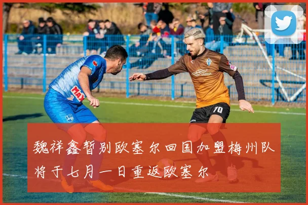 魏祥鑫暂别欧塞尔回国加盟梅州队将于七月一日重返欧塞尔