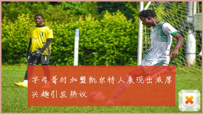 字母哥对加盟凯尔特人表现出浓厚兴趣引发热议