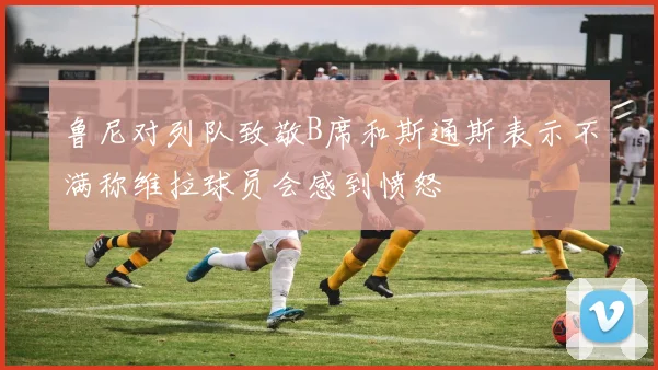 鲁尼对列队致敬B席和斯通斯表示不满称维拉球员会感到愤怒