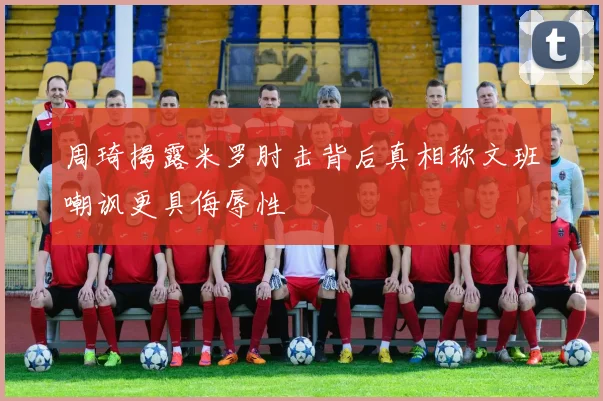 周琦揭露米罗肘击背后真相称文班嘲讽更具侮辱性