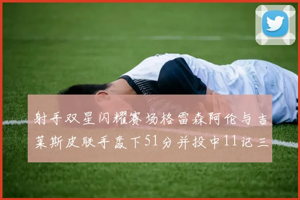 射手双星闪耀赛场格雷森阿伦与吉莱斯皮联手轰下51分并投中11记三分球